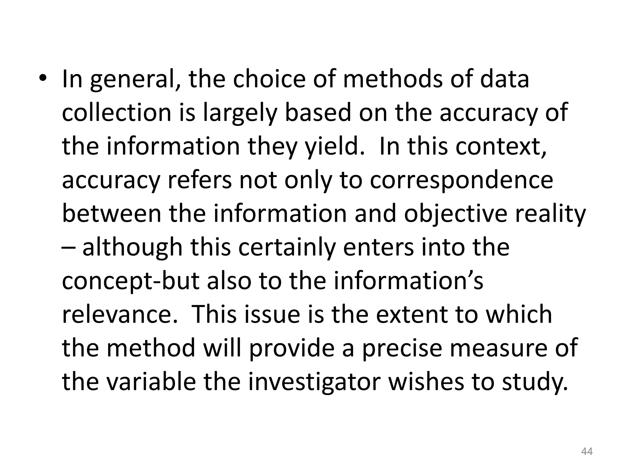 • In general, the choice of methods of data
collection is largely based on the accuracy of
the information they yield. In this context,
accuracy refers not only to correspondence
between the information and objective reality
– although this certainly enters into the
concept-but also to the information’s
relevance. This issue is the extent to which
the method will provide a precise measure of
the variable the investigator wishes to study.
44
 
