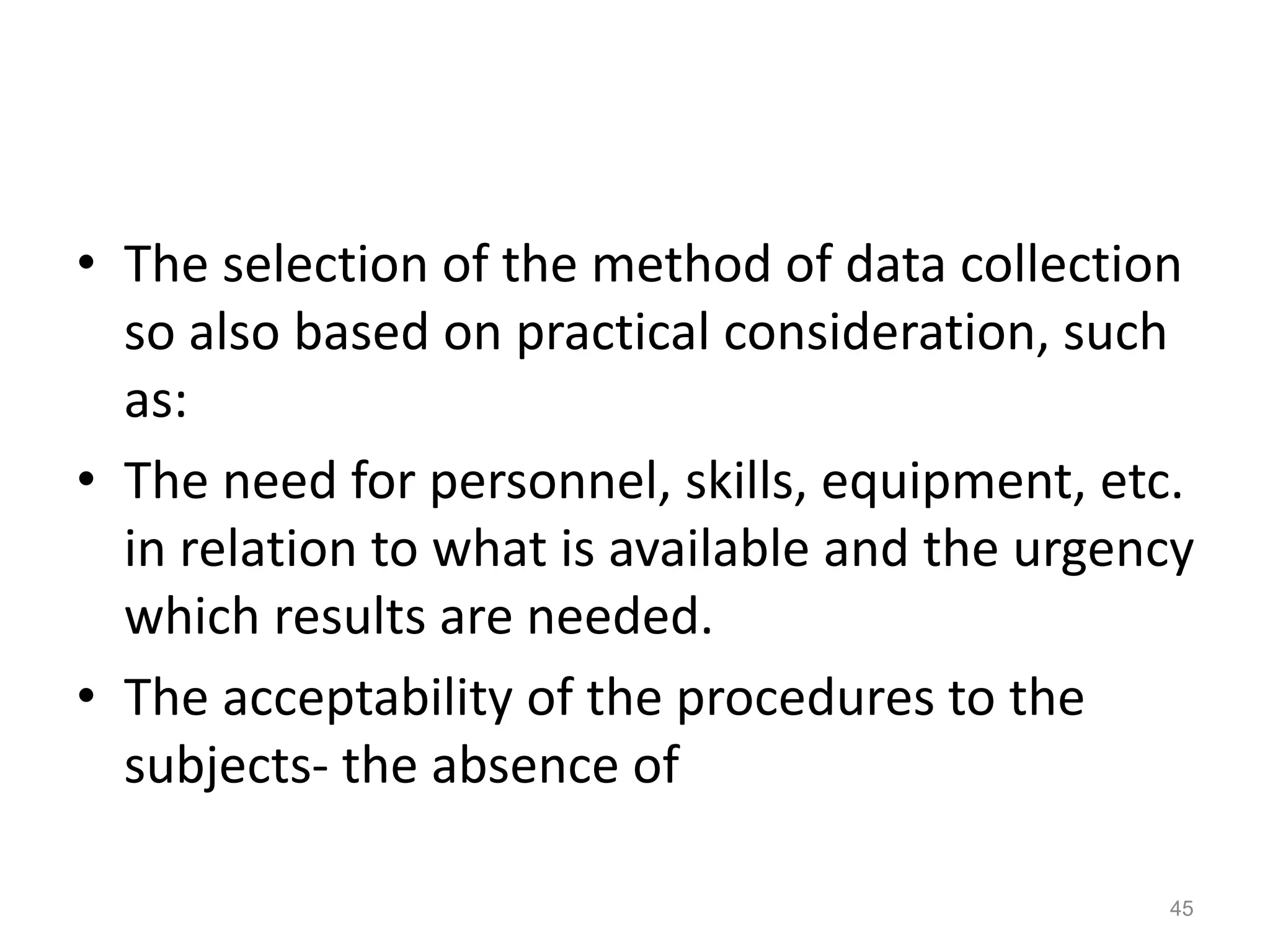 • The selection of the method of data collection
so also based on practical consideration, such
as:
• The need for personnel, skills, equipment, etc.
in relation to what is available and the urgency
which results are needed.
• The acceptability of the procedures to the
subjects- the absence of
45
 