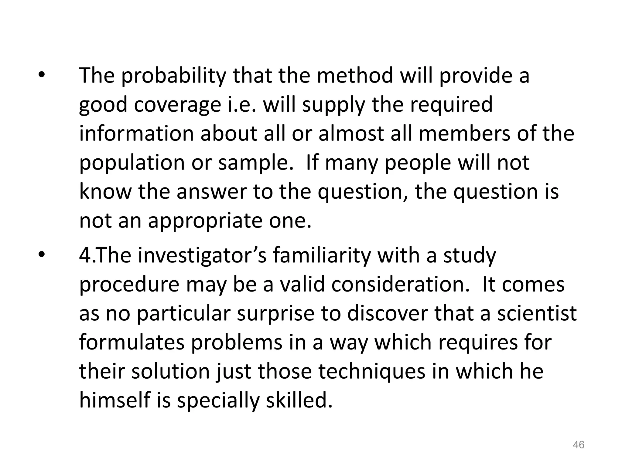 • The probability that the method will provide a
good coverage i.e. will supply the required
information about all or almost all members of the
population or sample. If many people will not
know the answer to the question, the question is
not an appropriate one.
• 4.The investigator’s familiarity with a study
procedure may be a valid consideration. It comes
as no particular surprise to discover that a scientist
formulates problems in a way which requires for
their solution just those techniques in which he
himself is specially skilled.
46
 