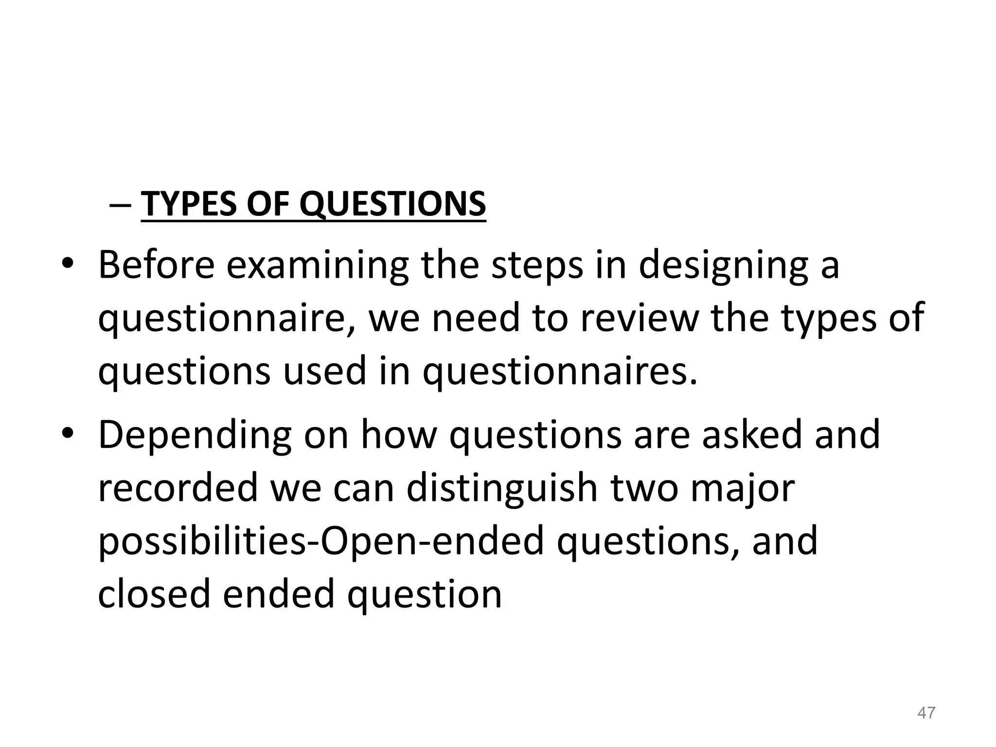 – TYPES OF QUESTIONS
• Before examining the steps in designing a
questionnaire, we need to review the types of
questions used in questionnaires.
• Depending on how questions are asked and
recorded we can distinguish two major
possibilities-Open-ended questions, and
closed ended question
47
 