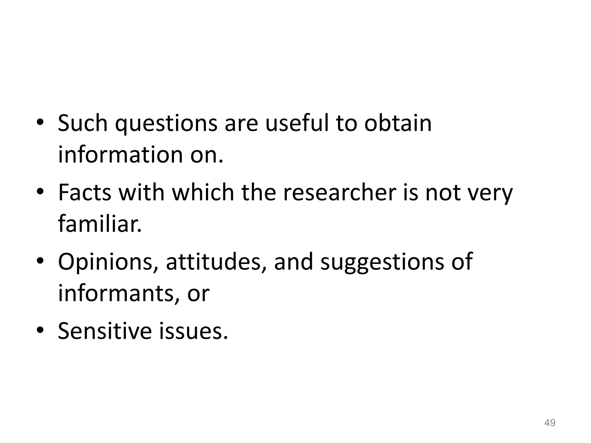 • Such questions are useful to obtain
information on.
• Facts with which the researcher is not very
familiar.
• Opinions, attitudes, and suggestions of
informants, or
• Sensitive issues.
49
 