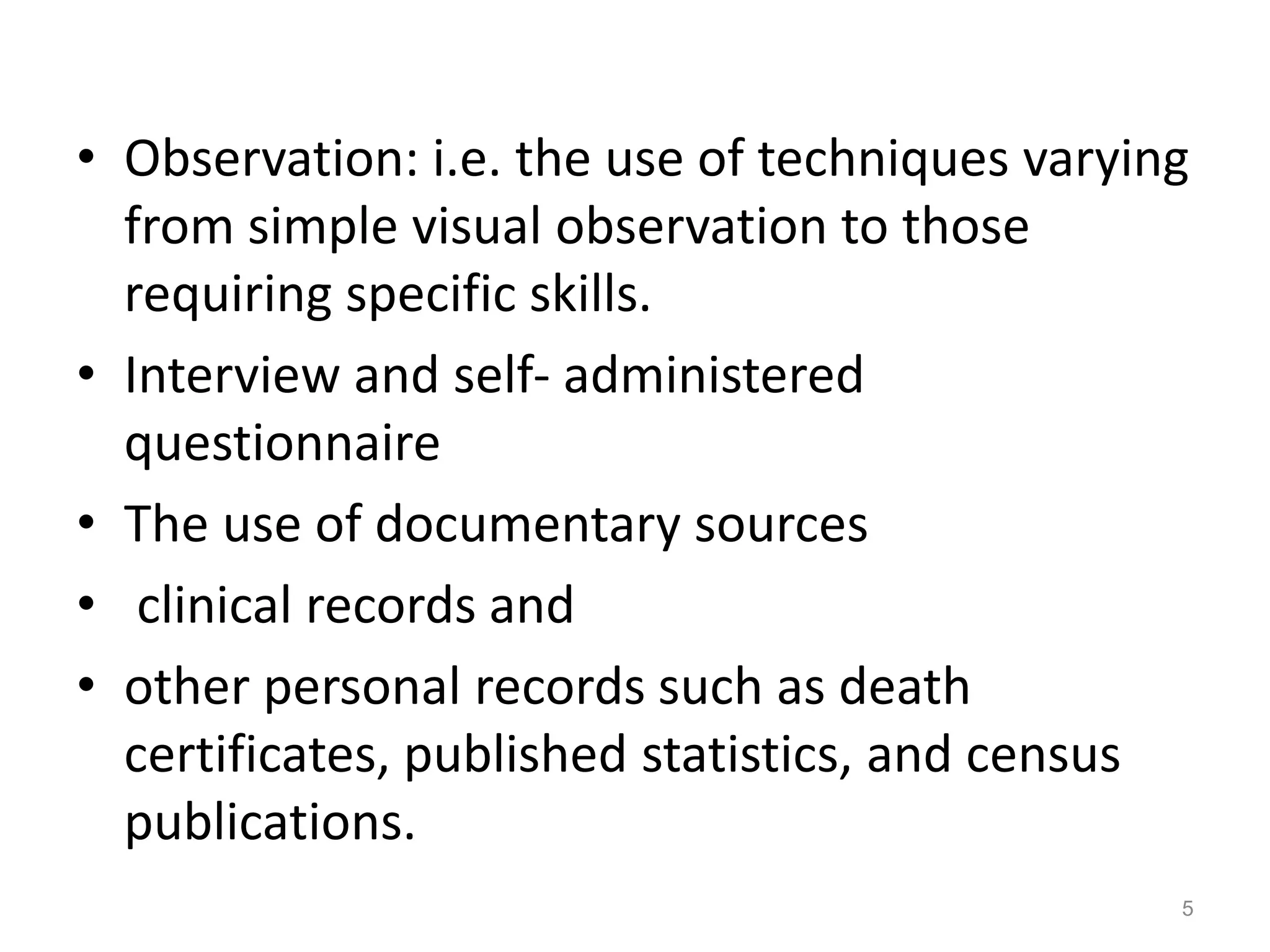 • Observation: i.e. the use of techniques varying
from simple visual observation to those
requiring specific skills.
• Interview and self- administered
questionnaire
• The use of documentary sources
• clinical records and
• other personal records such as death
certificates, published statistics, and census
publications.
5
 