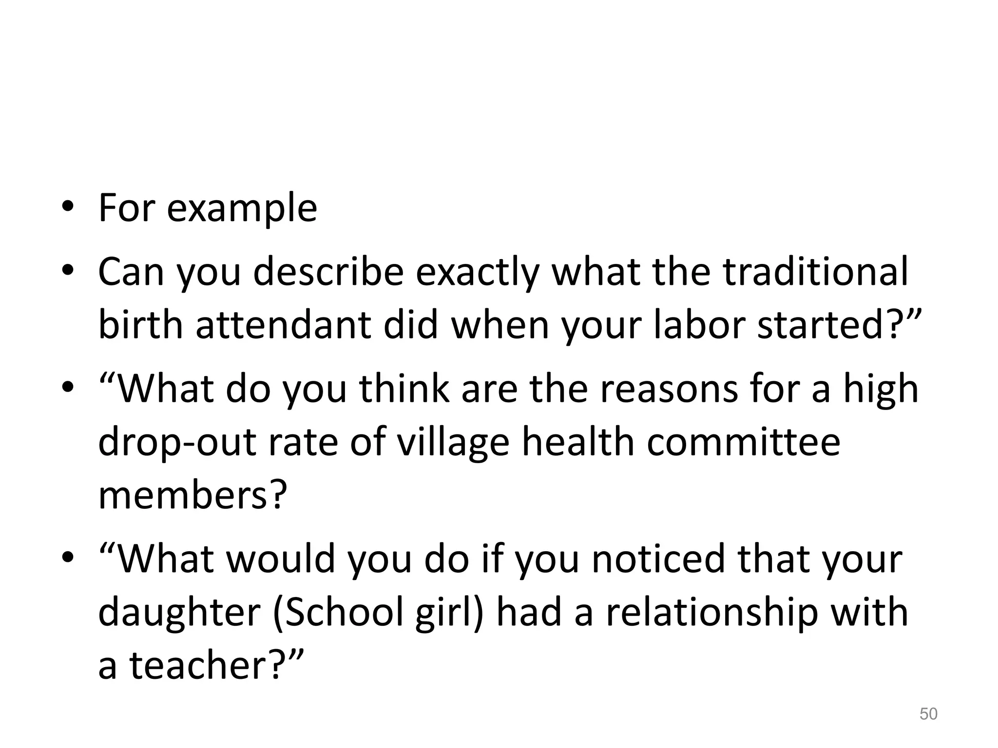 • For example
• Can you describe exactly what the traditional
birth attendant did when your labor started?”
• “What do you think are the reasons for a high
drop-out rate of village health committee
members?
• “What would you do if you noticed that your
daughter (School girl) had a relationship with
a teacher?”
50
 