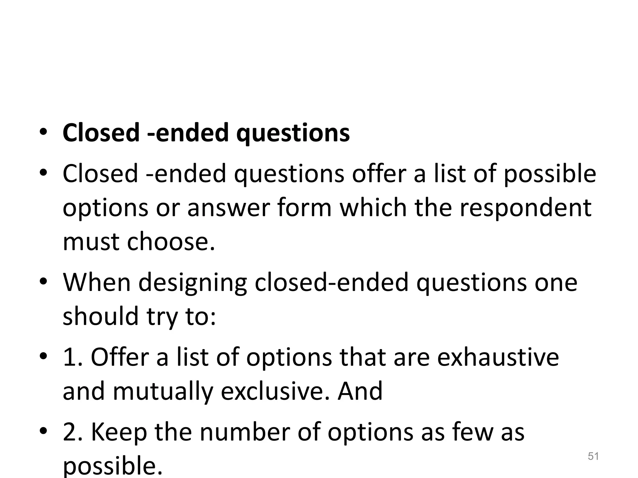 • Closed -ended questions
• Closed -ended questions offer a list of possible
options or answer form which the respondent
must choose.
• When designing closed-ended questions one
should try to:
• 1. Offer a list of options that are exhaustive
and mutually exclusive. And
• 2. Keep the number of options as few as
possible.
51
 