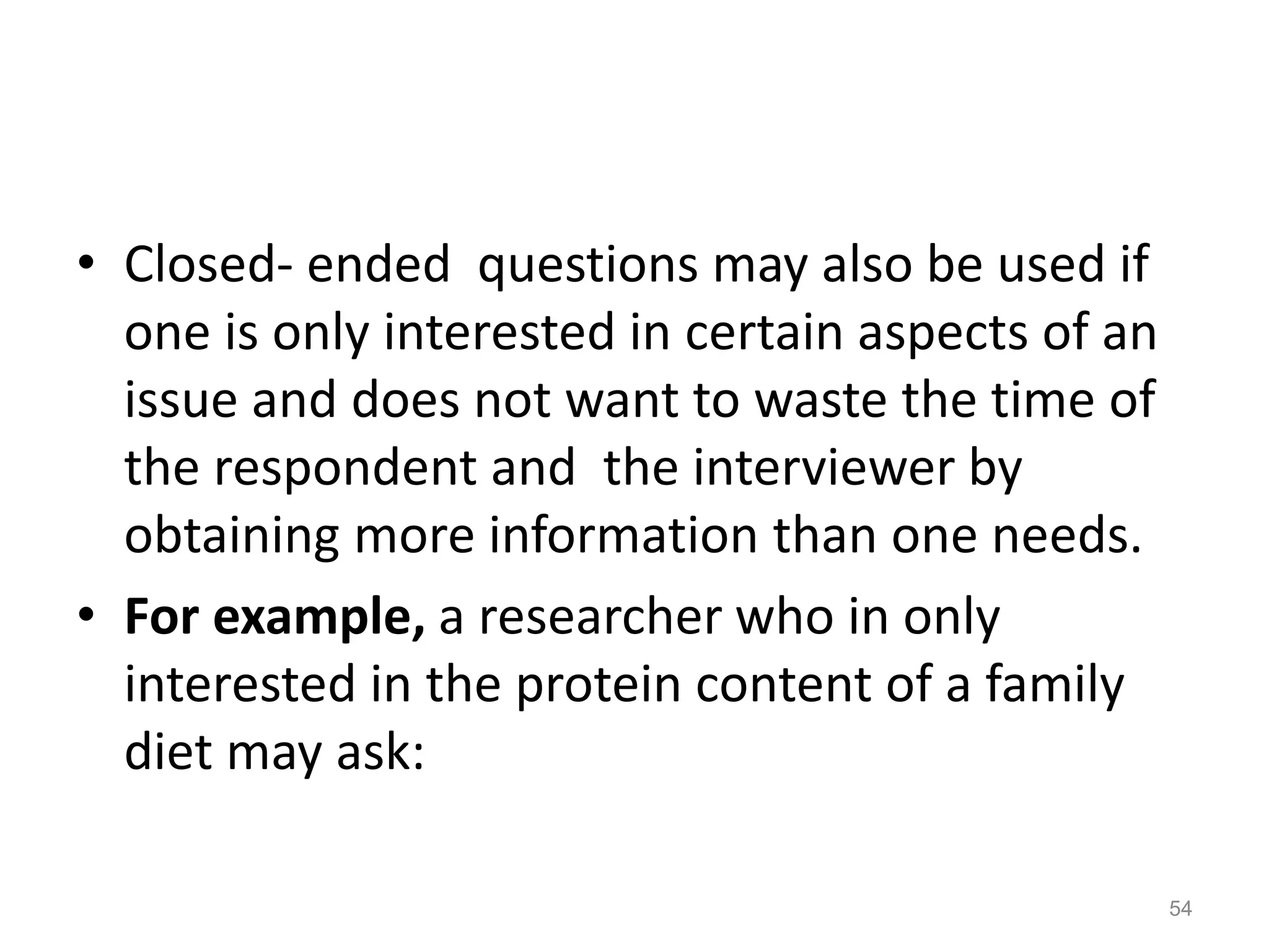 • Closed- ended questions may also be used if
one is only interested in certain aspects of an
issue and does not want to waste the time of
the respondent and the interviewer by
obtaining more information than one needs.
• For example, a researcher who in only
interested in the protein content of a family
diet may ask:
54
 