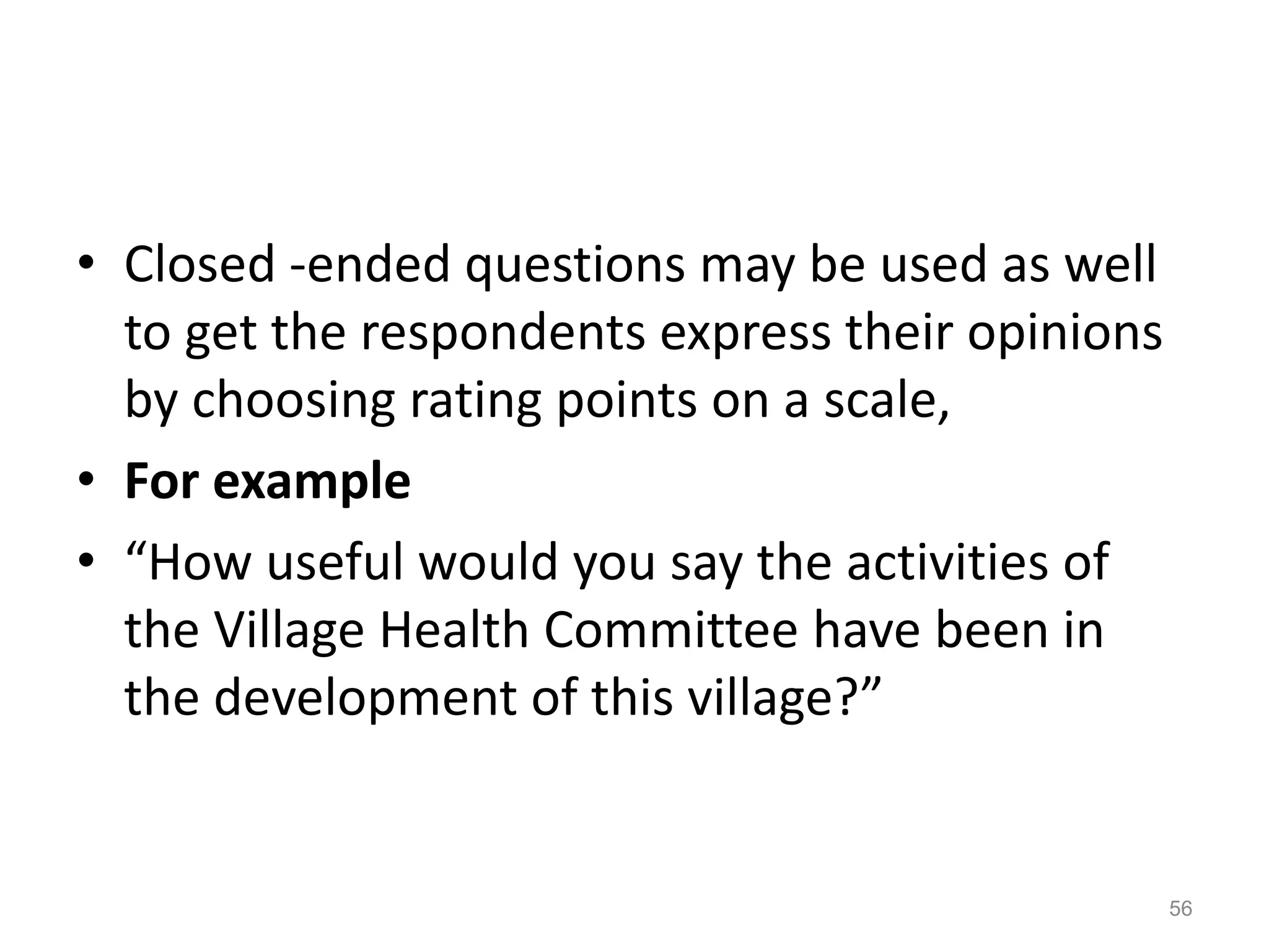 • Closed -ended questions may be used as well
to get the respondents express their opinions
by choosing rating points on a scale,
• For example
• “How useful would you say the activities of
the Village Health Committee have been in
the development of this village?”
56
 