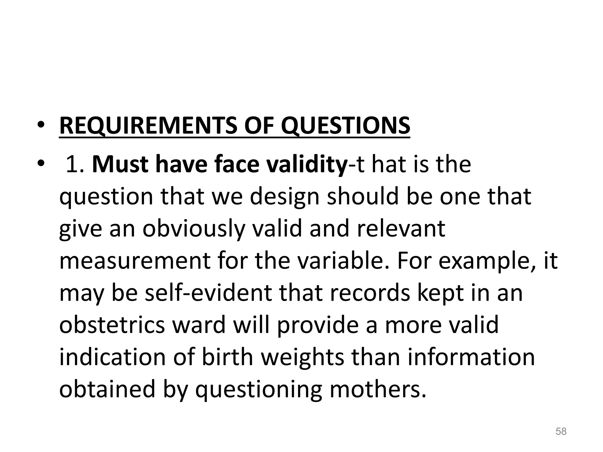 • REQUIREMENTS OF QUESTIONS
• 1. Must have face validity-t hat is the
question that we design should be one that
give an obviously valid and relevant
measurement for the variable. For example, it
may be self-evident that records kept in an
obstetrics ward will provide a more valid
indication of birth weights than information
obtained by questioning mothers.
58
 