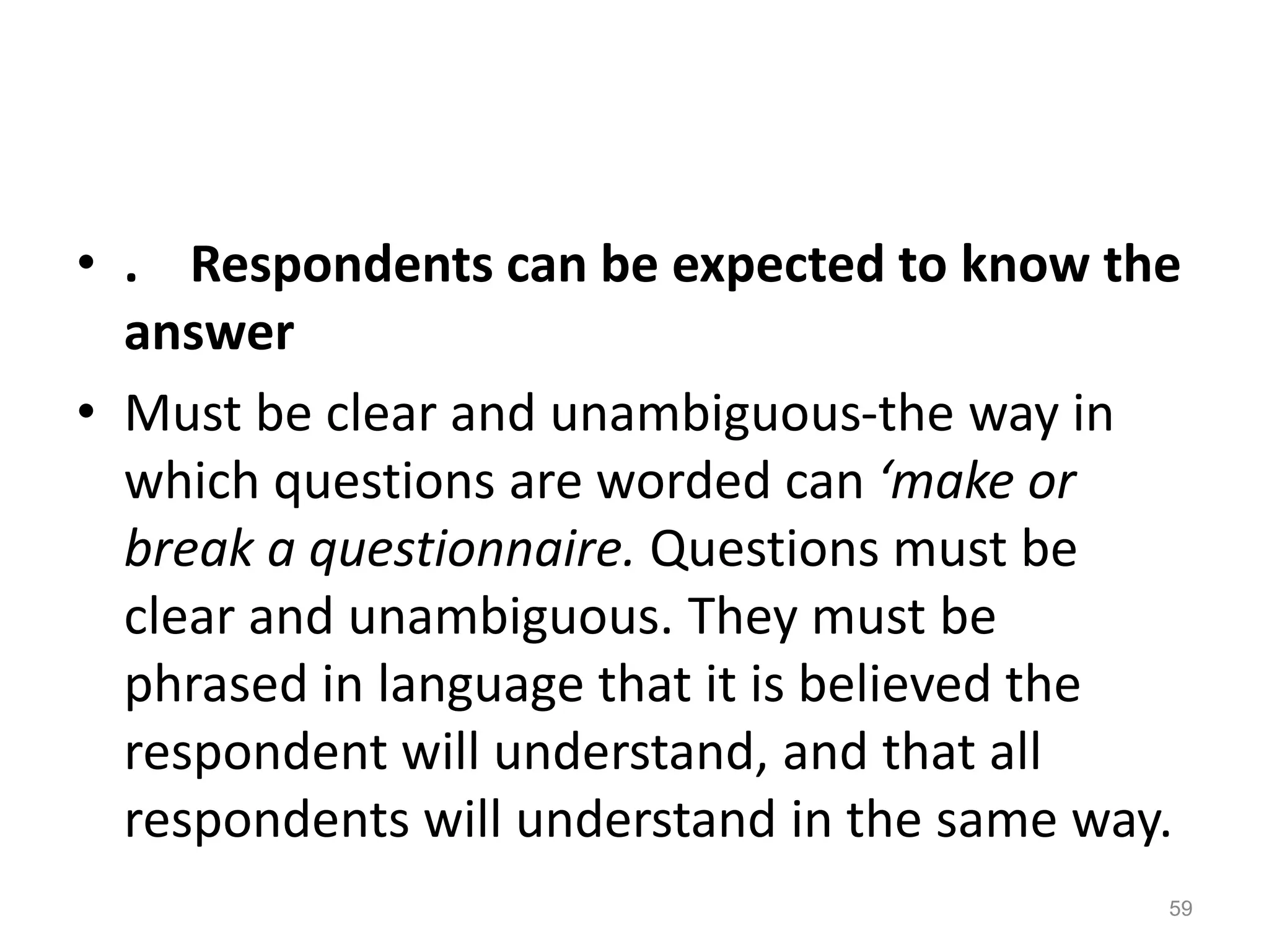 • . Respondents can be expected to know the
answer
• Must be clear and unambiguous-the way in
which questions are worded can ‘make or
break a questionnaire. Questions must be
clear and unambiguous. They must be
phrased in language that it is believed the
respondent will understand, and that all
respondents will understand in the same way.
59
 