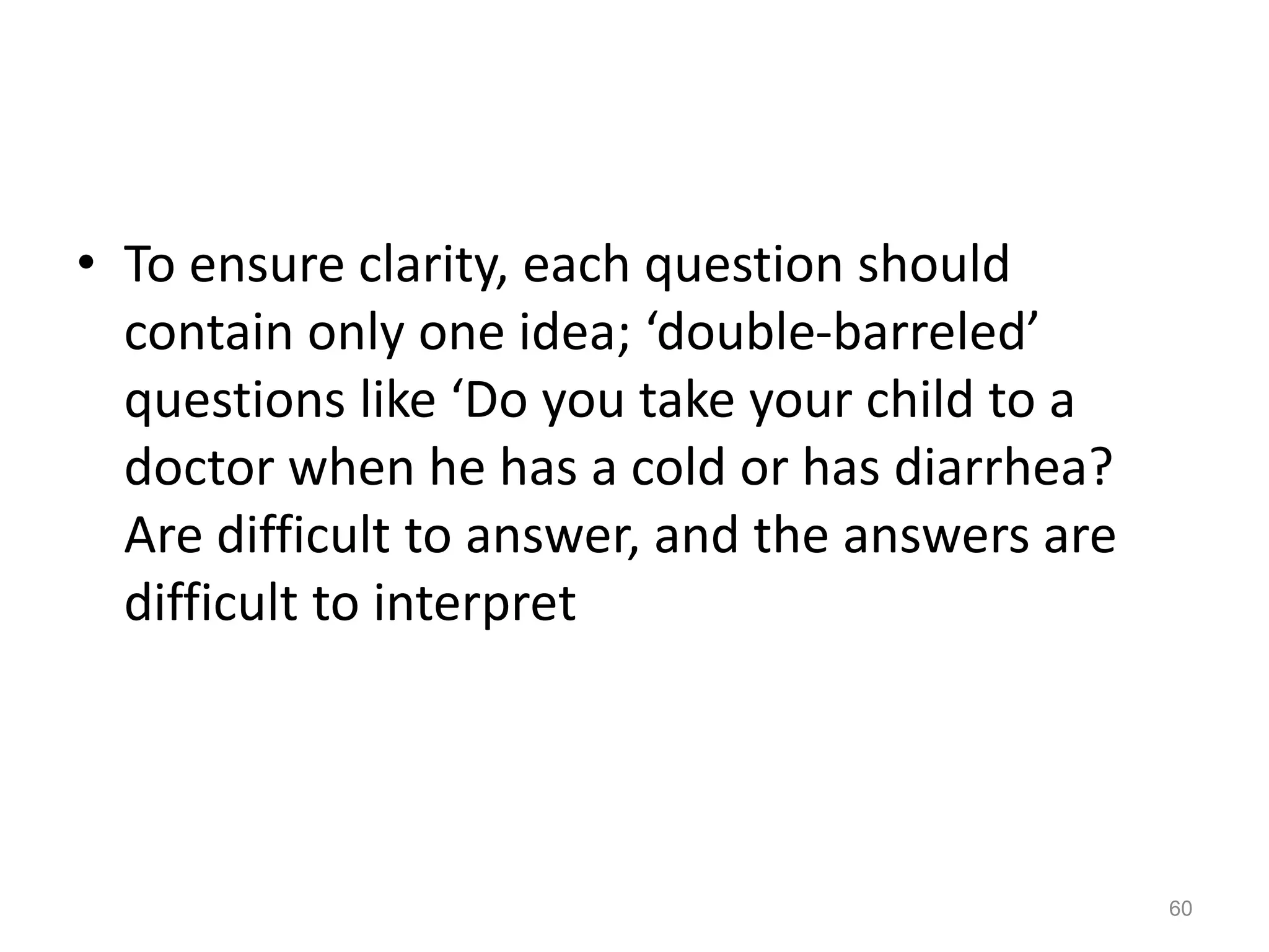 • To ensure clarity, each question should
contain only one idea; ‘double-barreled’
questions like ‘Do you take your child to a
doctor when he has a cold or has diarrhea?
Are difficult to answer, and the answers are
difficult to interpret
60
 