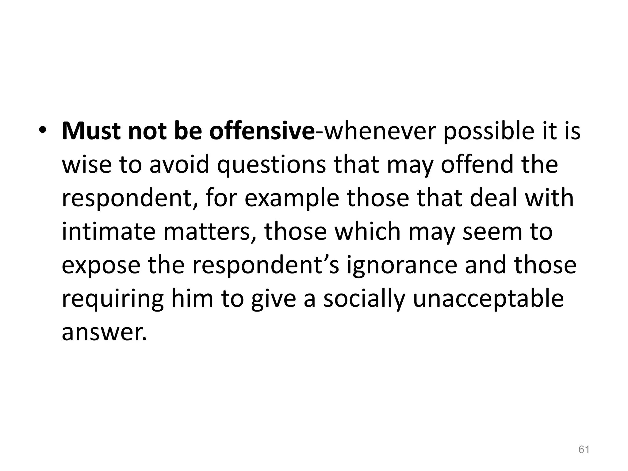 • Must not be offensive-whenever possible it is
wise to avoid questions that may offend the
respondent, for example those that deal with
intimate matters, those which may seem to
expose the respondent’s ignorance and those
requiring him to give a socially unacceptable
answer.
61
 