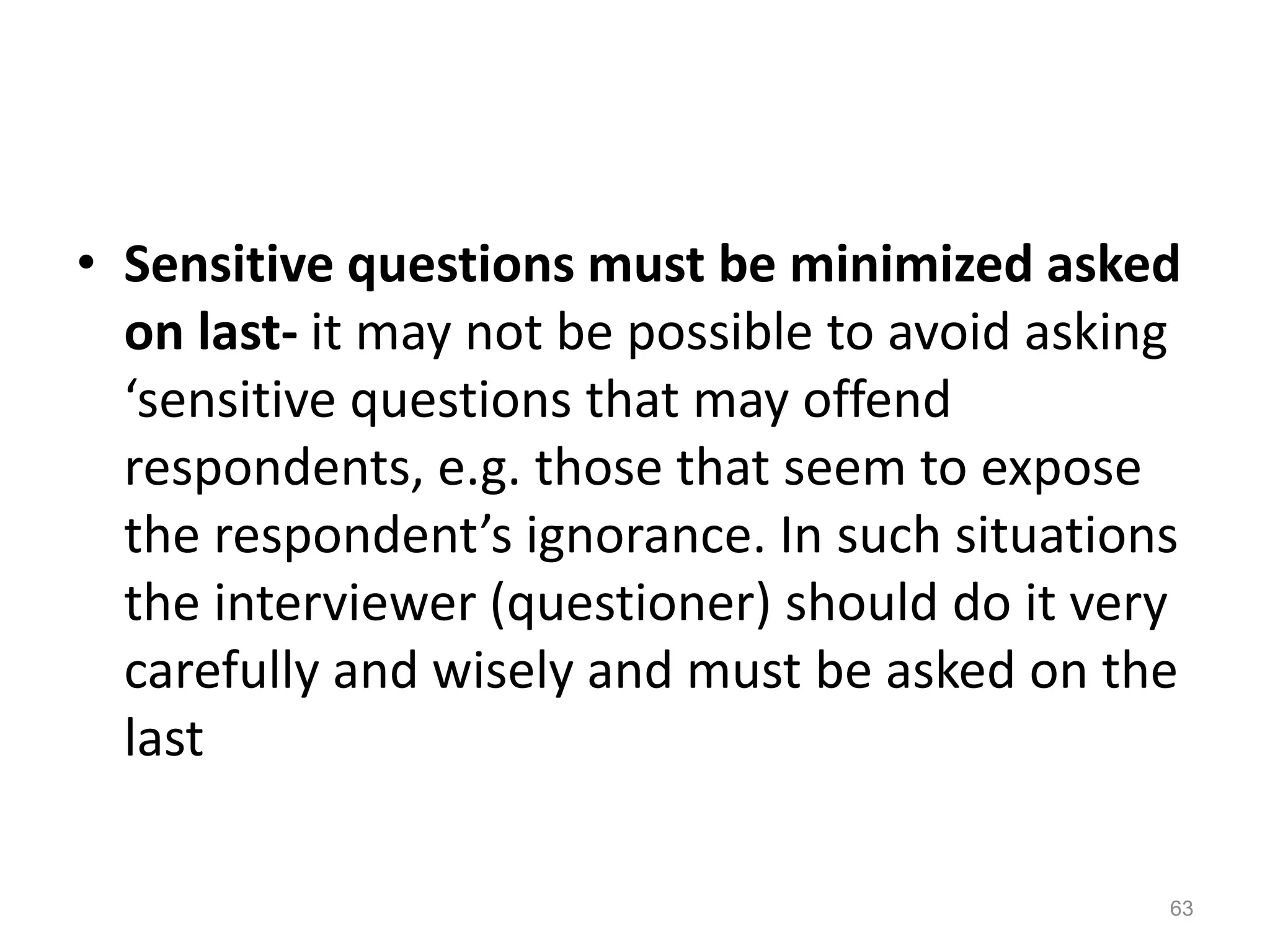 • Sensitive questions must be minimized asked
on last- it may not be possible to avoid asking
‘sensitive questions that may offend
respondents, e.g. those that seem to expose
the respondent’s ignorance. In such situations
the interviewer (questioner) should do it very
carefully and wisely and must be asked on the
last
63
 