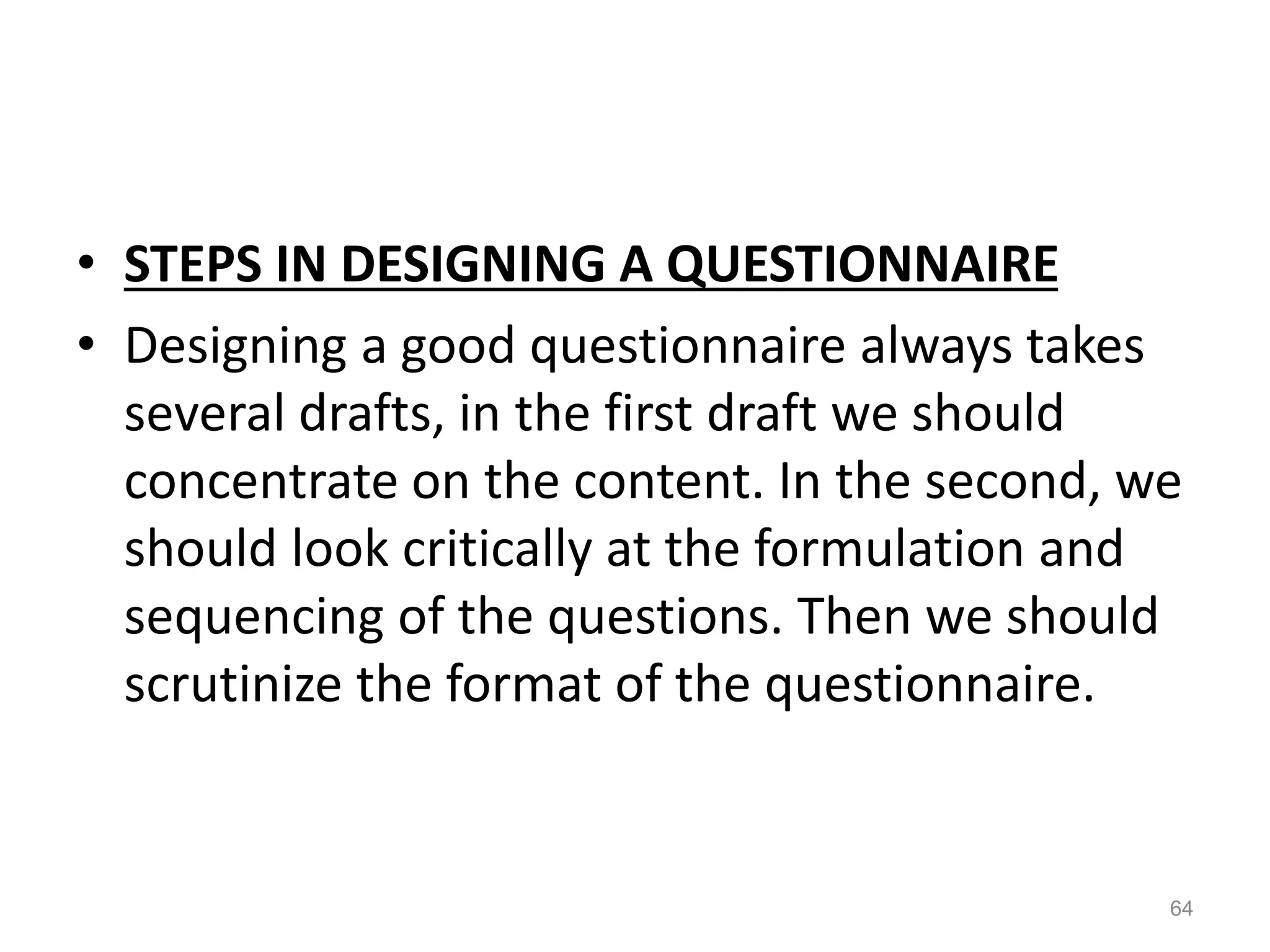 • STEPS IN DESIGNING A QUESTIONNAIRE
• Designing a good questionnaire always takes
several drafts, in the first draft we should
concentrate on the content. In the second, we
should look critically at the formulation and
sequencing of the questions. Then we should
scrutinize the format of the questionnaire.
64
 