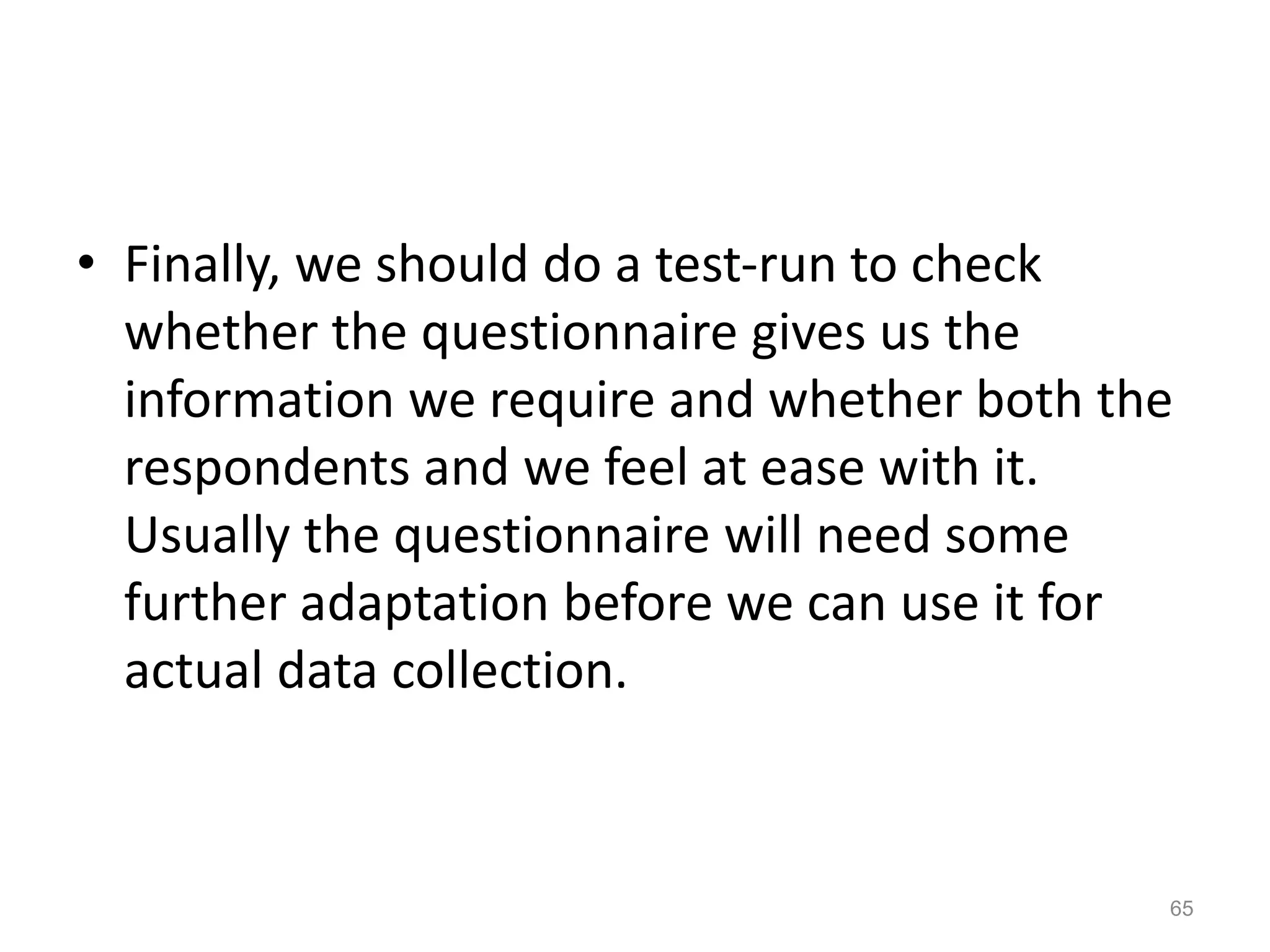 • Finally, we should do a test-run to check
whether the questionnaire gives us the
information we require and whether both the
respondents and we feel at ease with it.
Usually the questionnaire will need some
further adaptation before we can use it for
actual data collection.
65
 