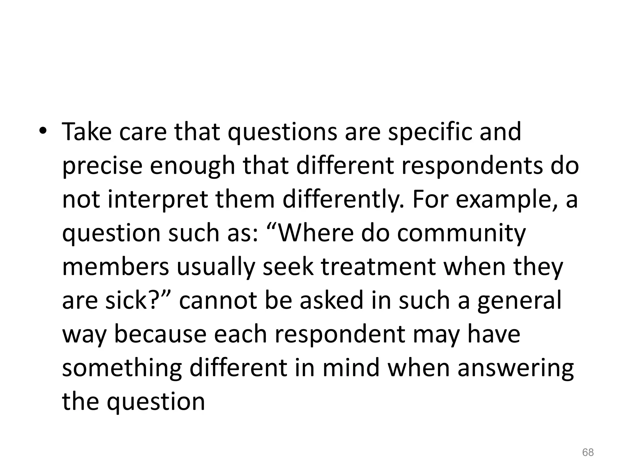 • Take care that questions are specific and
precise enough that different respondents do
not interpret them differently. For example, a
question such as: “Where do community
members usually seek treatment when they
are sick?” cannot be asked in such a general
way because each respondent may have
something different in mind when answering
the question
68
 