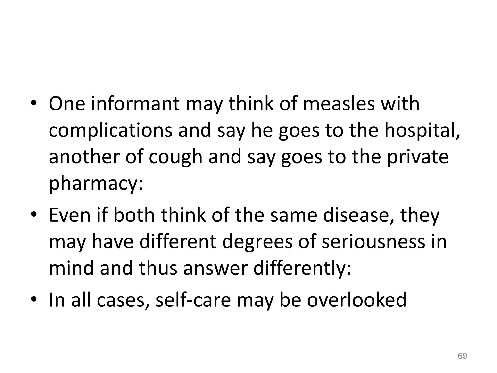 • One informant may think of measles with
complications and say he goes to the hospital,
another of cough and say goes to the private
pharmacy:
• Even if both think of the same disease, they
may have different degrees of seriousness in
mind and thus answer differently:
• In all cases, self-care may be overlooked
69
 