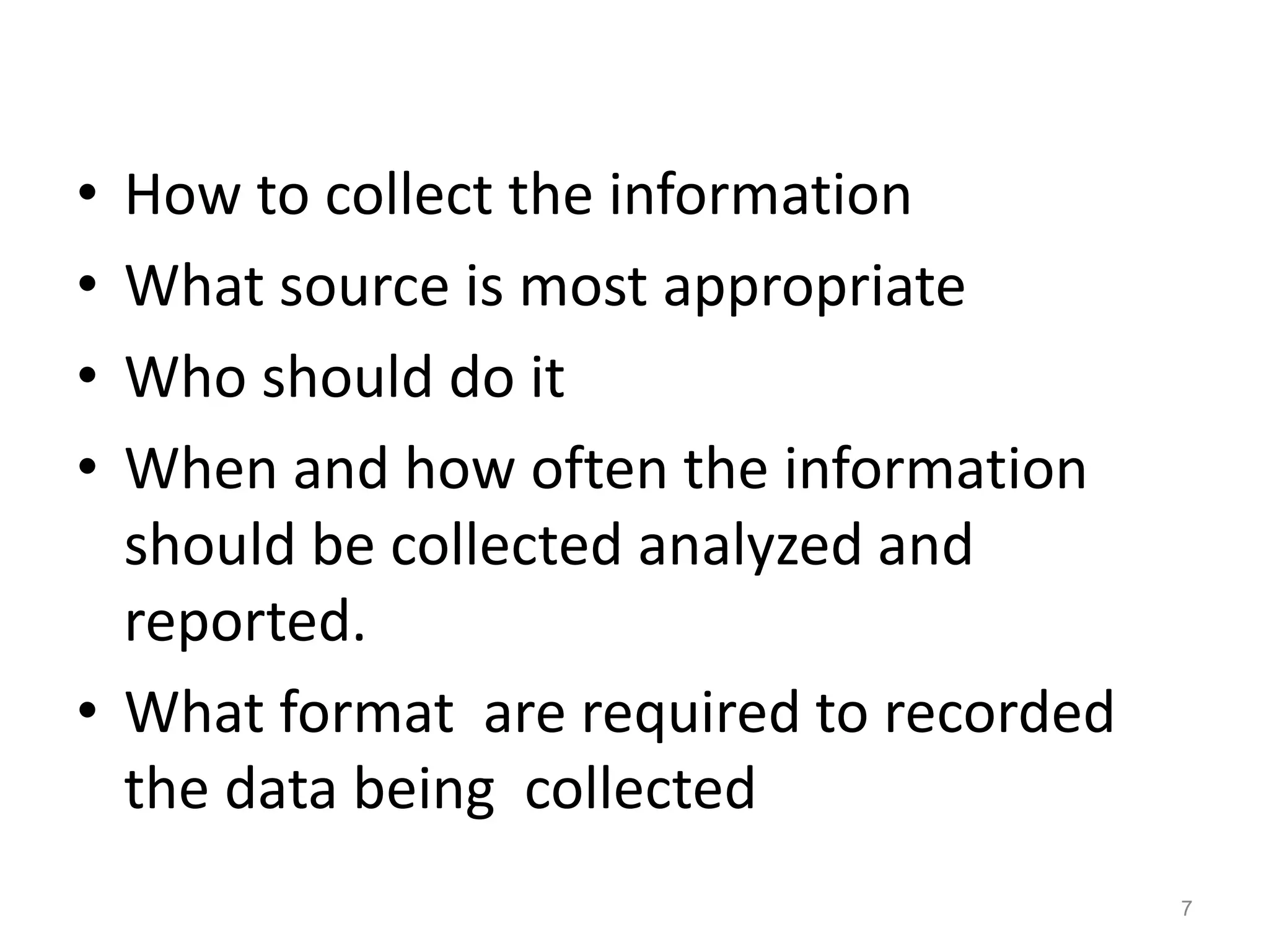 • How to collect the information
• What source is most appropriate
• Who should do it
• When and how often the information
should be collected analyzed and
reported.
• What format are required to recorded
the data being collected
7
 