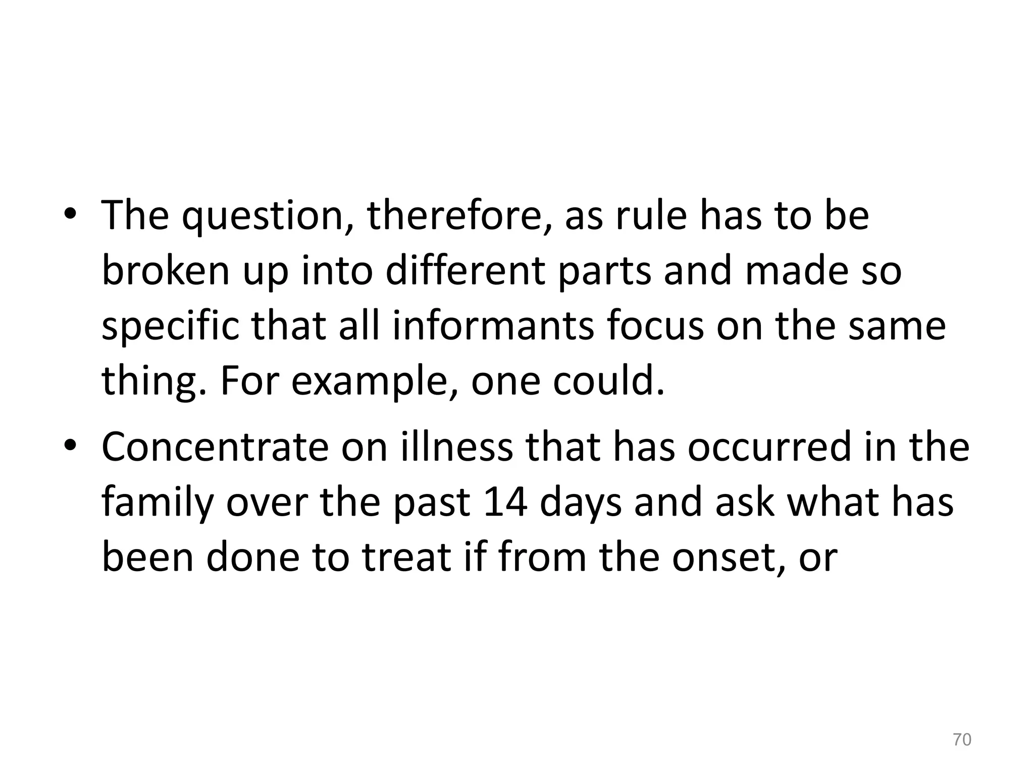 • The question, therefore, as rule has to be
broken up into different parts and made so
specific that all informants focus on the same
thing. For example, one could.
• Concentrate on illness that has occurred in the
family over the past 14 days and ask what has
been done to treat if from the onset, or
70
 