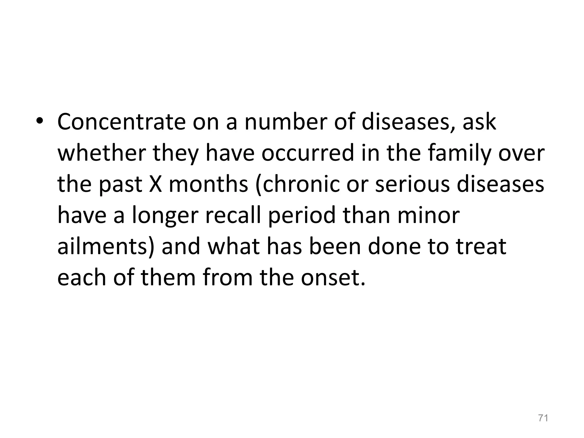 • Concentrate on a number of diseases, ask
whether they have occurred in the family over
the past X months (chronic or serious diseases
have a longer recall period than minor
ailments) and what has been done to treat
each of them from the onset.
71
 