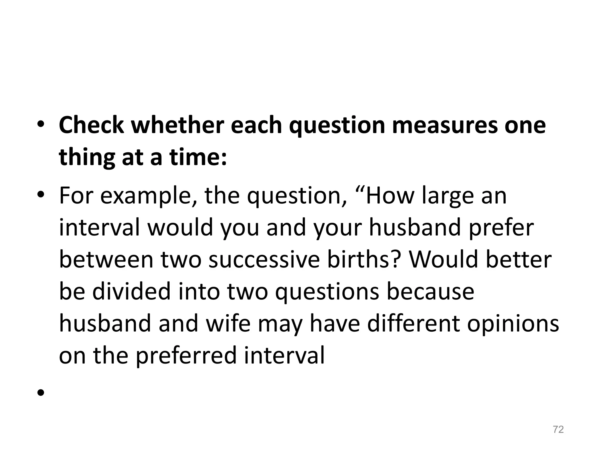 • Check whether each question measures one
thing at a time:
• For example, the question, “How large an
interval would you and your husband prefer
between two successive births? Would better
be divided into two questions because
husband and wife may have different opinions
on the preferred interval
•
72
 