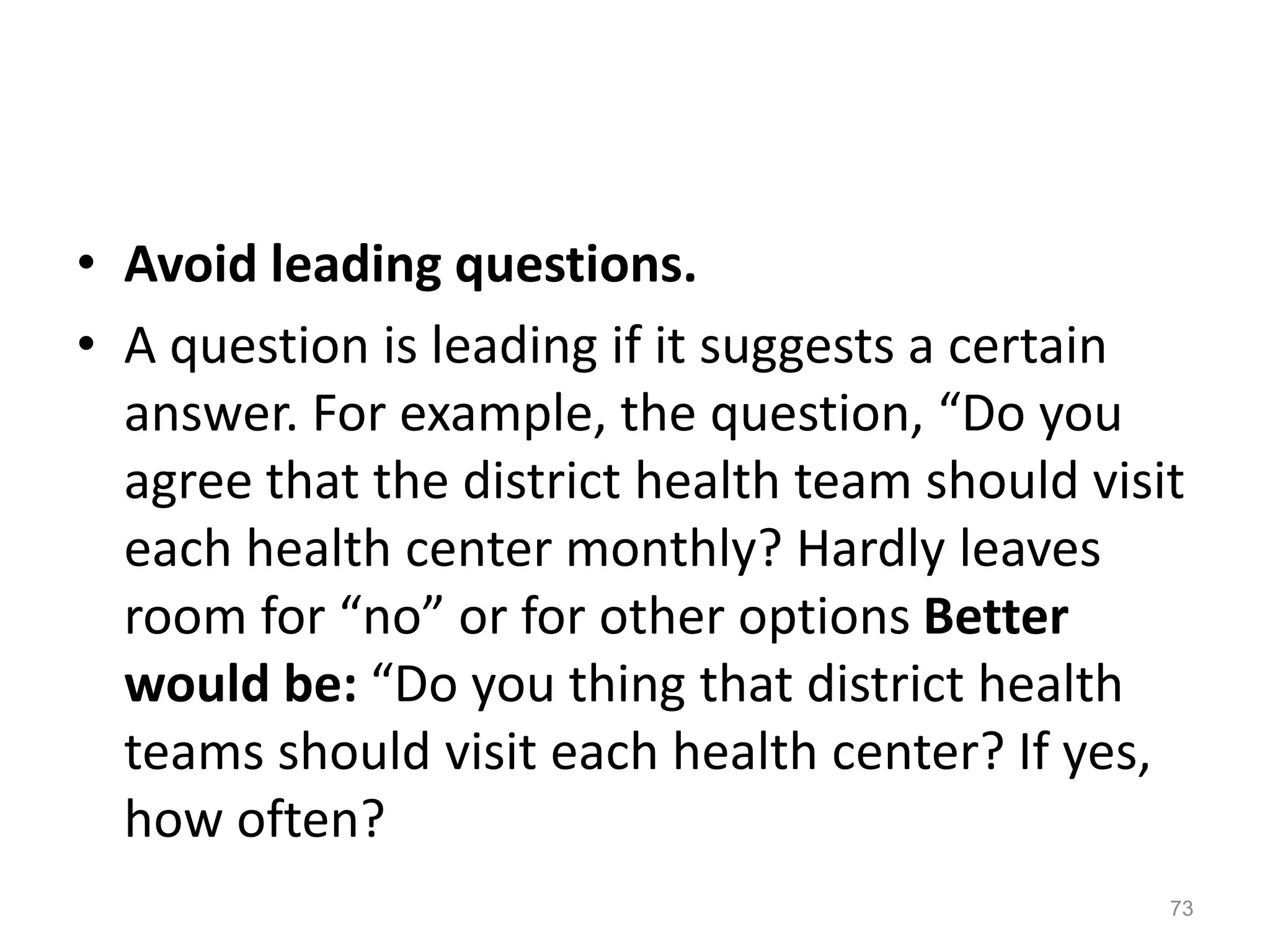 • Avoid leading questions.
• A question is leading if it suggests a certain
answer. For example, the question, “Do you
agree that the district health team should visit
each health center monthly? Hardly leaves
room for “no” or for other options Better
would be: “Do you thing that district health
teams should visit each health center? If yes,
how often?
73
 