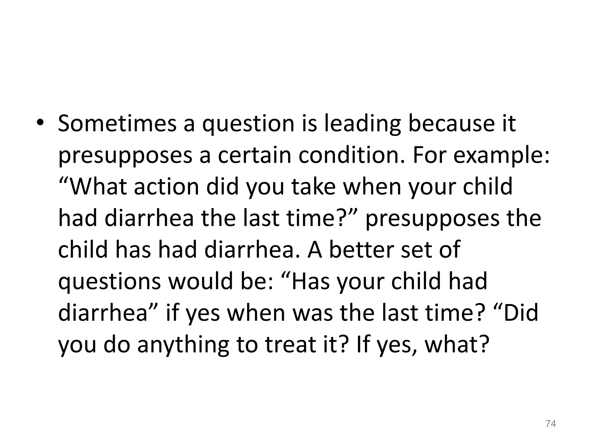 • Sometimes a question is leading because it
presupposes a certain condition. For example:
“What action did you take when your child
had diarrhea the last time?” presupposes the
child has had diarrhea. A better set of
questions would be: “Has your child had
diarrhea” if yes when was the last time? “Did
you do anything to treat it? If yes, what?
74
 