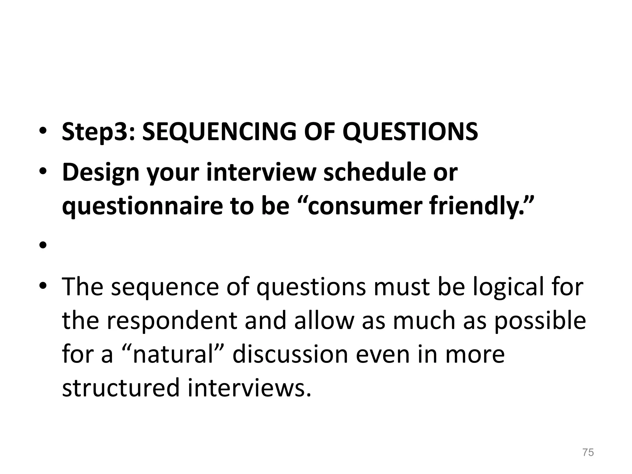• Step3: SEQUENCING OF QUESTIONS
• Design your interview schedule or
questionnaire to be “consumer friendly.”
•
• The sequence of questions must be logical for
the respondent and allow as much as possible
for a “natural” discussion even in more
structured interviews.
75
 