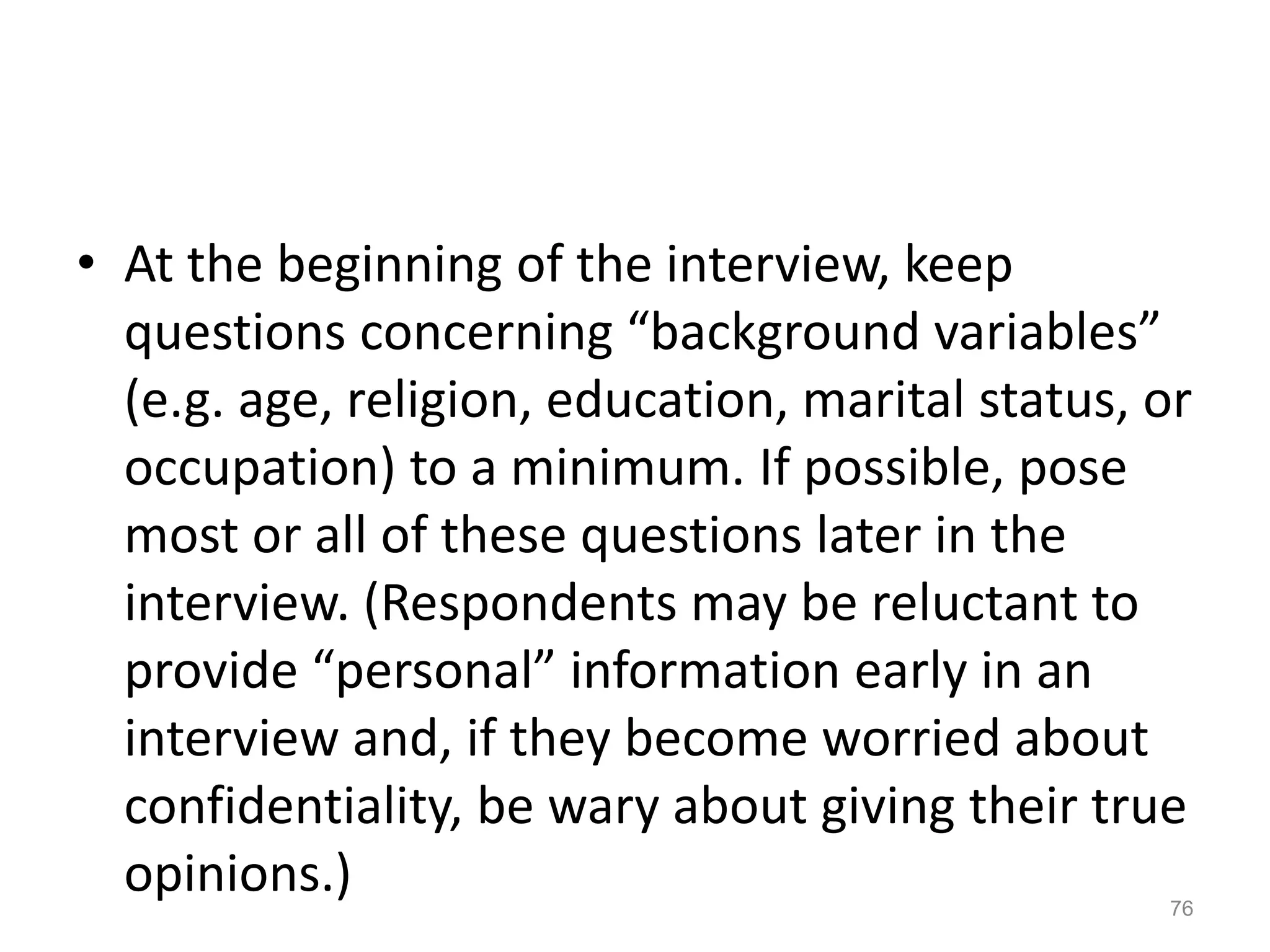 • At the beginning of the interview, keep
questions concerning “background variables”
(e.g. age, religion, education, marital status, or
occupation) to a minimum. If possible, pose
most or all of these questions later in the
interview. (Respondents may be reluctant to
provide “personal” information early in an
interview and, if they become worried about
confidentiality, be wary about giving their true
opinions.) 76
 