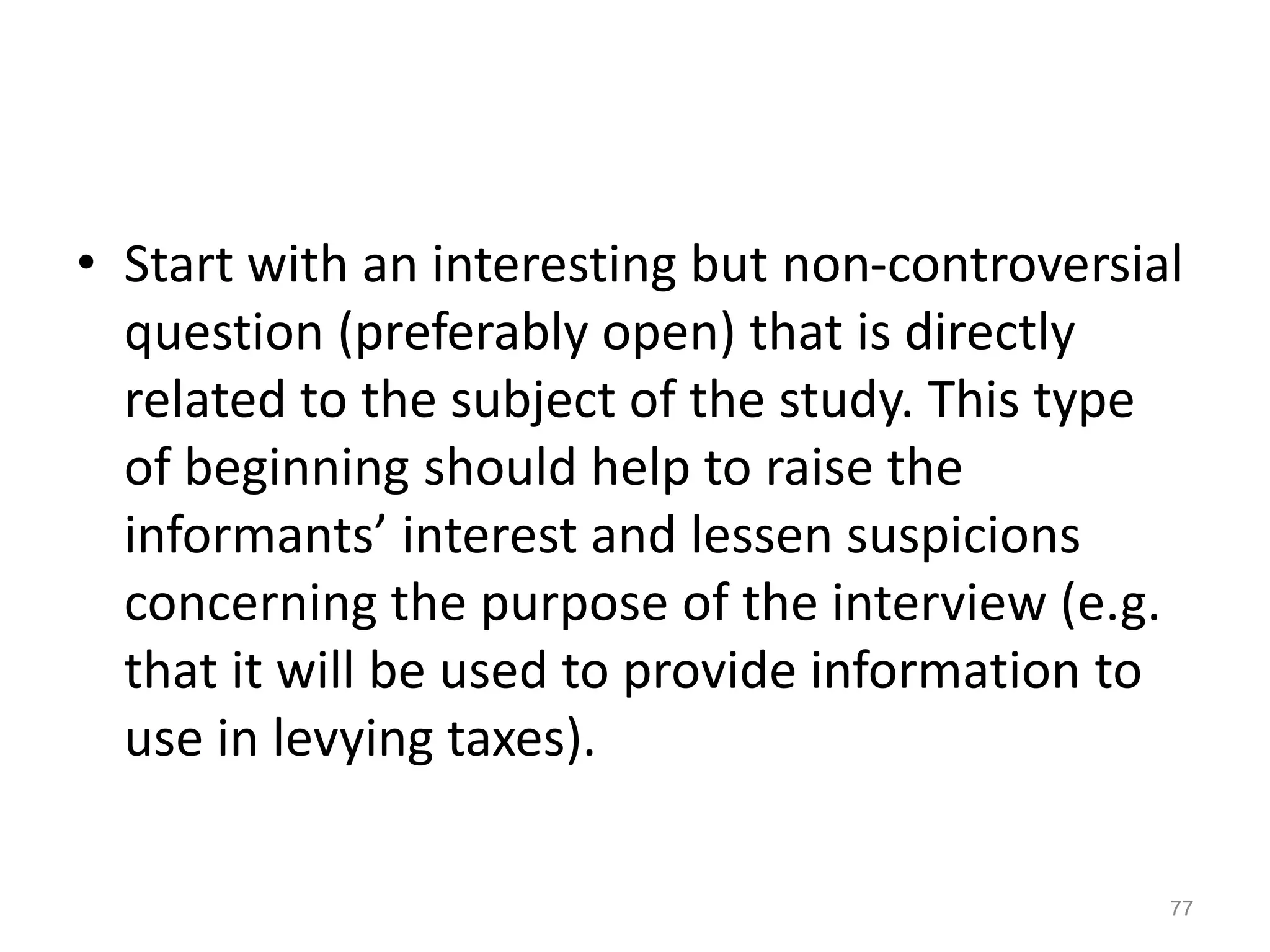 • Start with an interesting but non-controversial
question (preferably open) that is directly
related to the subject of the study. This type
of beginning should help to raise the
informants’ interest and lessen suspicions
concerning the purpose of the interview (e.g.
that it will be used to provide information to
use in levying taxes).
77
 