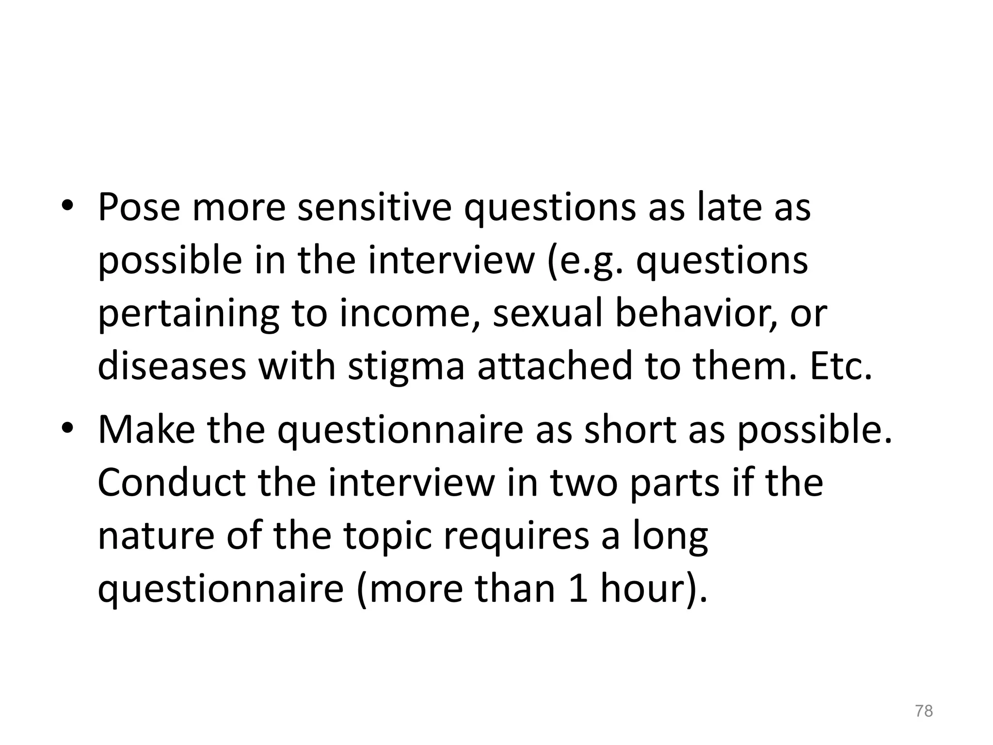 • Pose more sensitive questions as late as
possible in the interview (e.g. questions
pertaining to income, sexual behavior, or
diseases with stigma attached to them. Etc.
• Make the questionnaire as short as possible.
Conduct the interview in two parts if the
nature of the topic requires a long
questionnaire (more than 1 hour).
78
 