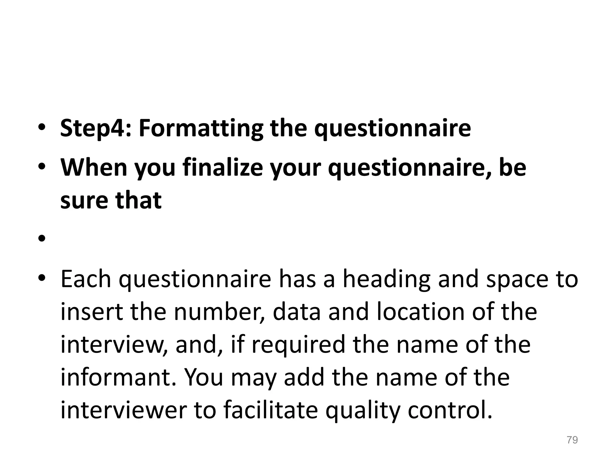 • Step4: Formatting the questionnaire
• When you finalize your questionnaire, be
sure that
•
• Each questionnaire has a heading and space to
insert the number, data and location of the
interview, and, if required the name of the
informant. You may add the name of the
interviewer to facilitate quality control.
79
 