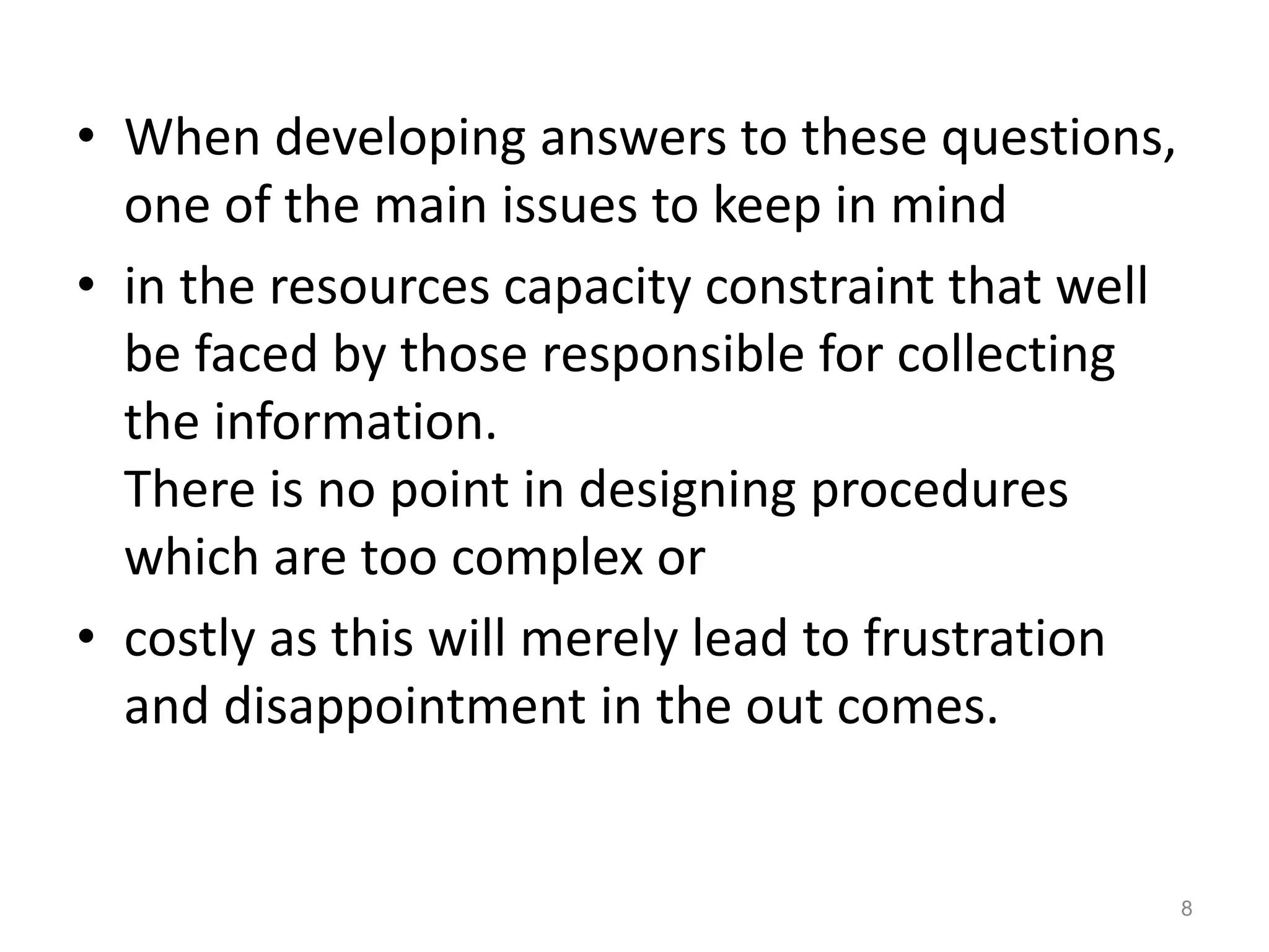 • When developing answers to these questions,
one of the main issues to keep in mind
• in the resources capacity constraint that well
be faced by those responsible for collecting
the information.
There is no point in designing procedures
which are too complex or
• costly as this will merely lead to frustration
and disappointment in the out comes.
8
 