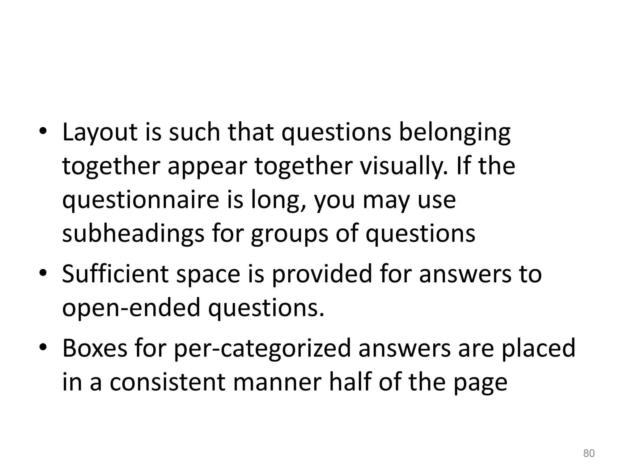 • Layout is such that questions belonging
together appear together visually. If the
questionnaire is long, you may use
subheadings for groups of questions
• Sufficient space is provided for answers to
open-ended questions.
• Boxes for per-categorized answers are placed
in a consistent manner half of the page
80
 