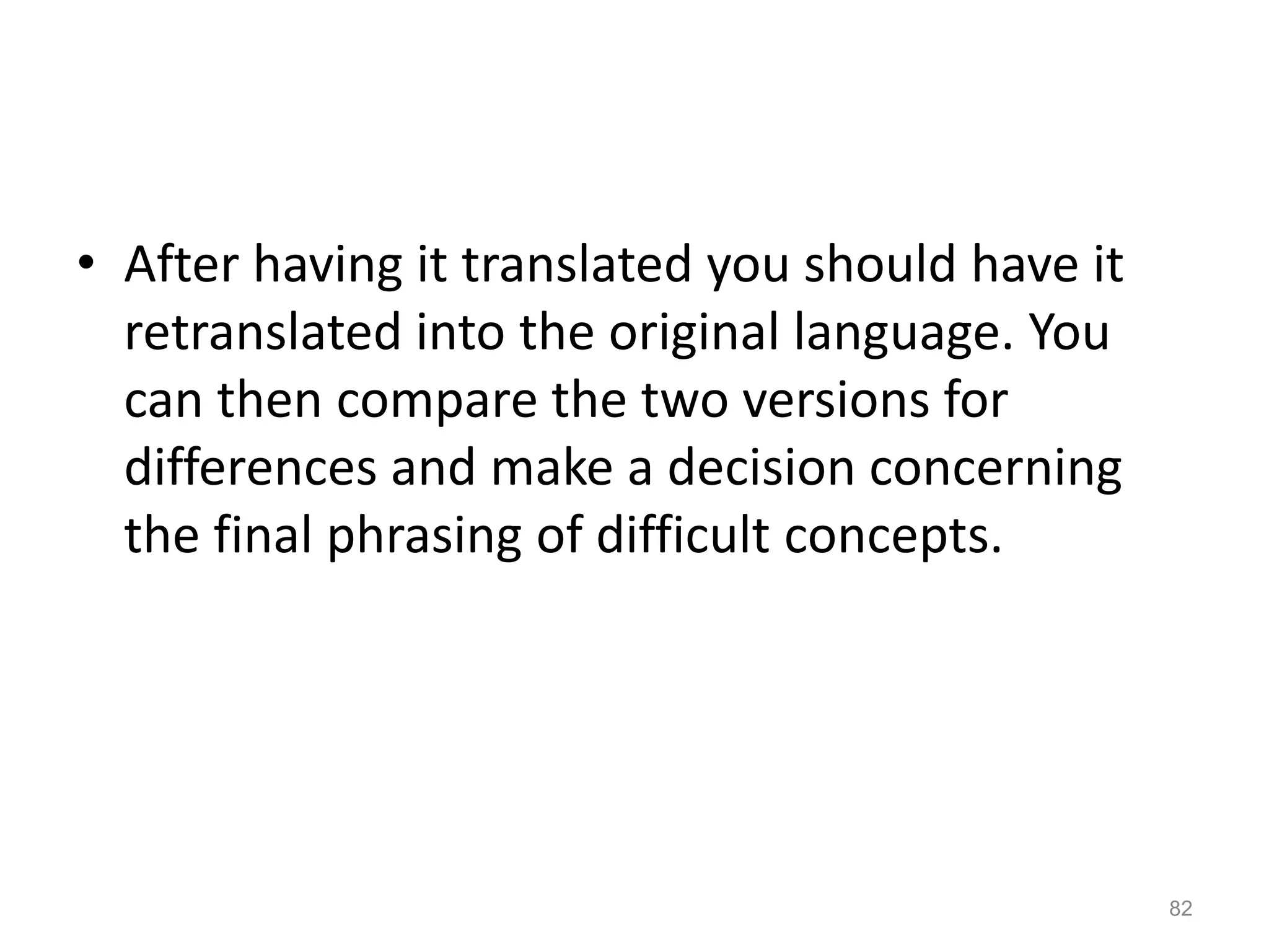 • After having it translated you should have it
retranslated into the original language. You
can then compare the two versions for
differences and make a decision concerning
the final phrasing of difficult concepts.
82
 