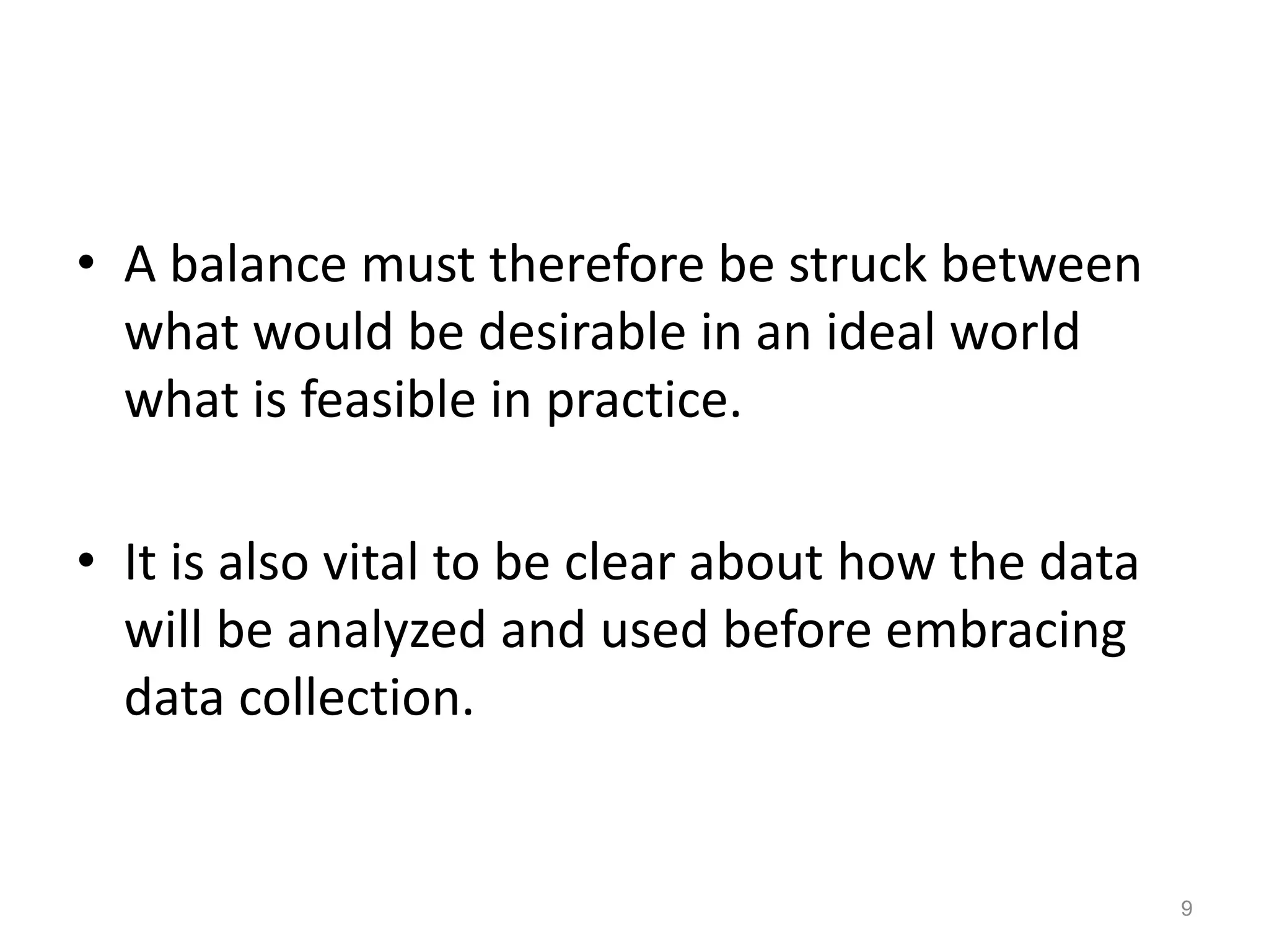 • A balance must therefore be struck between
what would be desirable in an ideal world
what is feasible in practice.
• It is also vital to be clear about how the data
will be analyzed and used before embracing
data collection.
9
 