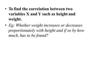 • To find the correlation between two
variables X and Y such as height and
weight.
• Eg: Whether weight increases or decreases
proportionately with height and if so by how
much, has to be found?
 