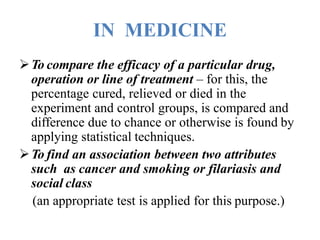 IN MEDICINE
To compare the efficacy of a particular drug,
operation or line of treatment – for this, the
percentage cured, relieved or died in the
experiment and control groups, is compared and
difference due to chance or otherwise is found by
applying statistical techniques.
To find an association between two attributes
such as cancer and smoking or filariasis and
social class
(an appropriate test is applied for this purpose.)
 