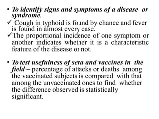 • To identify signs and symptoms of a disease or
syndrome.
 Cough in typhoid is found by chance and fever
is found in almost every case.
The proportional incidence of one symptom or
another indicates whether it is a characteristic
feature of the disease or not.
• To test usefulness of sera and vaccines in the
field – percentage of attacks or deaths among
the vaccinated subjects is compared with that
among the unvaccinated ones to find whether
the difference observed is statistically
significant.
 