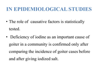 IN EPIDEMIOLOGICAL STUDIES
• The role of causative factors is statistically
tested.
• Deficiency of iodine as an important cause of
goiter in a community is confirmed only after
comparing the incidence of goiter cases before
and after giving iodized salt.
 
