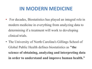 IN MODERN MEDICINE
• For decades, Biostatistics has played an integral role in
modern medicine in everything from analyzing data to
determining if a treatment will work to developing
clinical trials.
• The University of North Carolina's Gillings School of
Global Public Health defines biostatistics as "the
science of obtaining, analyzing and interpreting data
in order to understand and improve human health.”
 
