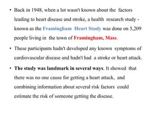 • Back in 1948, when a lot wasn't known about the factors
leading to heart disease and stroke, a health research study -
known as the Framingham Heart Study was done on 5,209
people living in the town of Framingham, Mass.
• These participants hadn't developed any known symptoms of
cardiovascular disease and hadn't had a stroke or heart attack.
• The study was landmark in several ways. It showed that
there was no one cause for getting a heart attack, and
combining information about several risk factors could
estimate the risk of someone getting the disease.
 