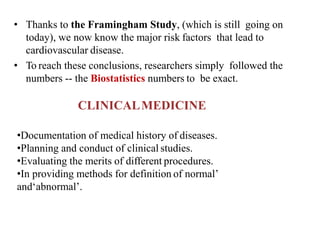 • Thanks to the Framingham Study, (which is still going on
today), we now know the major risk factors that lead to
cardiovascular disease.
• To reach these conclusions, researchers simply followed the
numbers -- the Biostatistics numbers to be exact.
CLINICALMEDICINE
•Documentation of medical history of diseases.
•Planning and conduct of clinical studies.
•Evaluating the merits of different procedures.
•In providing methods for definition of normal’
and‘abnormal’.
 