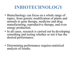 INBIOTECHNOLOGY
• Biotechnology can focus on a whole range of
topics, from genetic modification of plants and
animals to gene therapy, medicine and drug
manufacturing, reproductive therapy, and even
energy production.
• In all cases, research is carried out bydeveloping
something and testing whether or not it has the
desired performance.
• Determining performance requiresstatistical
analysis of results.
 