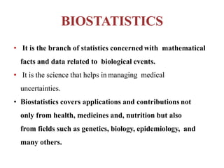 BIOSTATISTICS
• It is the branch of statistics concernedwith mathematical
facts and data related to biological events.
• It is the science that helps in managing medical
uncertainties.
• Biostatistics covers applications and contributions not
only from health, medicines and, nutrition but also
from fields such as genetics, biology, epidemiology, and
many others.
 
