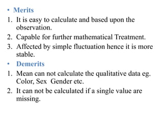 • Merits
1. It is easy to calculate and based upon the
observation.
2. Capable for further mathematical Treatment.
3. Affected by simple fluctuation hence it is more
stable.
• Demerits
1. Mean can not calculate the qualitative data eg.
Color, Sex Gender etc.
2. It can not be calculated if a single value are
missing.
 