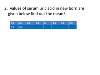 2. Values of serum uric acid in new born are
given below find out the mean?
9.3 6.1 5.8 3.8 6 4.1 3.4 3.9
5.1 6.6
 