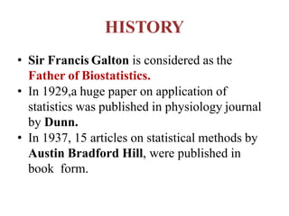 HISTORY
• Sir Francis Galton is considered as the
Father of Biostatistics.
• In 1929,a huge paper on application of
statistics was published in physiology journal
by Dunn.
• In 1937, 15 articles on statistical methods by
Austin Bradford Hill, were published in
book form.
 