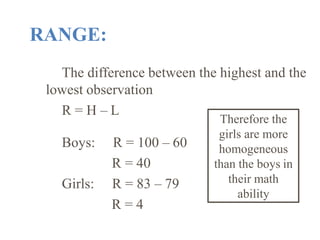 RANGE:
The difference between the highest and the
lowest observation
R = H – L
Boys:
Girls:
R = 100 – 60
R = 40
R = 83 – 79
R = 4
Therefore the
girls are more
homogeneous
than the boys in
their math
ability
 