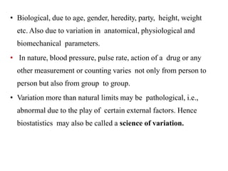 • Biological, due to age, gender, heredity, party, height, weight
etc. Also due to variation in anatomical, physiological and
biomechanical parameters.
• In nature, blood pressure, pulse rate, action of a drug or any
other measurement or counting varies not only from person to
person but also from group to group.
• Variation more than natural limits may be pathological, i.e.,
abnormal due to the play of certain external factors. Hence
biostatistics may also be called a science of variation.
 