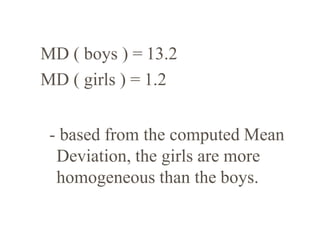 MD ( boys ) = 13.2
MD ( girls ) = 1.2
- based from the computed Mean
Deviation, the girls are more
homogeneous than the boys.
 