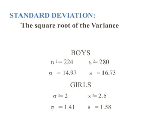 STANDARD DEVIATION:
The square root of the Variance
BOYS
σ 2 = 224 s 2= 280
σ = 14.97 s = 16.73
σ 2= 2
GIRLS
s 2= 2.5
σ = 1.41 s = 1.58
 